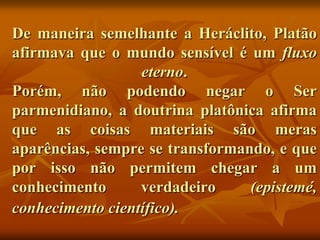 De maneira semelhante a Heráclito, Platão
afirmava que o mundo sensível é um fluxo
                  eterno.
Porém, não podendo negar o Ser
parmenidiano, a doutrina platônica afirma
que as coisas materiais são meras
aparências, sempre se transformando, e que
por isso não permitem chegar a um
conhecimento      verdadeiro     (epistemé,
conhecimento científico).
 