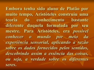 Embora tenha sido aluno de Platão por
muito tempo, Aristóteles construiu uma
teoria   do    conhecimento     bastante
diferente daquela formulada por seu
mestre. Para Aristóteles, era possível
conhecer o mundo por meio da
experiência sensorial, aplicando a razão
sobre os dados fornecidos pelos sentidos,
descobrindo assim a essência das coisas,
ou seja, a verdade sobre os diferentes
seres.
 