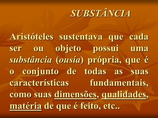 SUBSTÂNCIA

Aristóteles sustentava que cada
ser ou objeto possui uma
substância (ousía) própria, que é
o conjunto de todas as suas
características     fundamentais,
como suas dimensões, qualidades,
matéria de que é feito, etc..
 