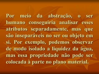 Por meio da abstração, o ser
humano conseguiria analisar esses
atributos separadamente, mas que
são inseparáveis no ser ou objeto em
si. Por exemplo, podemos observar
de modo isolado a liquidez da água,
mas essa propriedade não pode ser
colocada à parte no plano material.
 