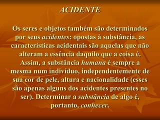 ACIDENTE

Os seres e objetos também são determinados
  por seus acidentes: opostas à substância, as
características acidentais são aquelas que não
   alteram a essência daquilo que a coisa é.
   Assim, a substância humana é sempre a
mesma num indivíduo, independentemente de
 sua cor de pele, altura e nacionalidade (esses
são apenas alguns dos acidentes presentes no
   ser). Determinar a substância de algo é,
              portanto, conhecer.
 