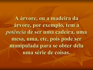 A árvore, ou a madeira da
   árvore, por exemplo, tem a
potência de ser uma cadeira, uma
  mesa, uma, etc, pois pode ser
 manipulada para se obter dela
       uma série de coisas.
 