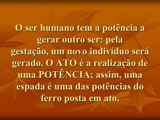 O ser humano tem a potência a
      gerar outro ser: pela
gestação, um novo indivíduo será
gerado. O ATO é a realização de
 uma POTÊNCIA; assim, uma
 espada é uma das potências do
       ferro posta em ato.
 