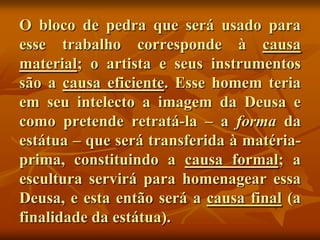 O bloco de pedra que será usado para
esse trabalho corresponde à causa
material; o artista e seus instrumentos
são a causa eficiente. Esse homem teria
em seu intelecto a imagem da Deusa e
como pretende retratá-la – a forma da
estátua – que será transferida à matéria-
prima, constituindo a causa formal; a
escultura servirá para homenagear essa
Deusa, e esta então será a causa final (a
finalidade da estátua).
 