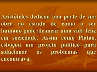 Aristóteles dedicou boa parte de sua
obra ao estudo de como o ser
humano pode alcançar uma vida feliz
em sociedade. Assim como Platão,
esboçou um projeto político para
solucionar    os   problemas     que
encontrava.
 