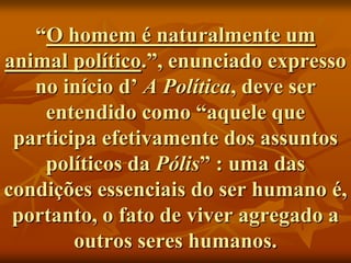 “O homem é naturalmente um
animal político.”, enunciado expresso
   no início d’ A Política, deve ser
    entendido como “aquele que
 participa efetivamente dos assuntos
    políticos da Pólis” : uma das
condições essenciais do ser humano é,
 portanto, o fato de viver agregado a
        outros seres humanos.
 