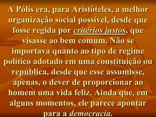 A Pólis era, para Aristóteles, a melhor
 organização social possível, desde que
  fosse regida por critérios justos, que
      visasse ao bem comum. Não se
  importava quanto ao tipo de regime
político adotado em uma constituição ou
  república, desde que esse assumisse,
  apenas, o dever de proporcionar ao
 homem uma vida feliz. Ainda que, em
 alguns momentos, ele parece apontar
            para a democracia.
 