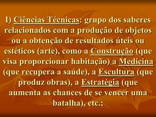 I) Ciências Técnicas: grupo dos saberes
relacionados com a produção de objetos
   ou a obtenção de resultados úteis ou
estéticos (arte), como a Construção (que
visa proporcionar habitação) a Medicina
(que recupera a saúde), a Escultura (que
     produz obras), a Estratégia (que
  aumenta as chances de se vencer uma
              batalha), etc.;
 