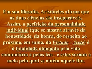 Em sua filosofia, Aristóteles afirma que
    as duas ciências são inseparáveis.
   Assim, a perfeição da personalidade
  individual (que se mostra através da
  honestidade, da honra, do respeito ao
 próximo, em suma, da Virtude - Areté) é
     a finalidade almejada pela vida
comunitária a pelas leis - e estas seriam o
   meio pelo qual se obtém aquele fim.
 