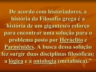 De acordo com historiadores, a
    história da Filosofia grega é a
  história de um gigantesco esforço
 para encontrar uma solução para o
   problema posto por Heráclito e
 Parmênides. A busca dessa solução
fez surgir duas disciplinas filosóficas:
 a lógica e a ontologia (metafísica).”
 