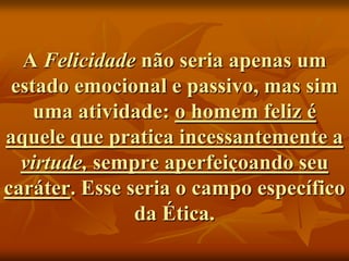 A Felicidade não seria apenas um
 estado emocional e passivo, mas sim
    uma atividade: o homem feliz é
aquele que pratica incessantemente a
  virtude, sempre aperfeiçoando seu
caráter. Esse seria o campo específico
               da Ética.
 