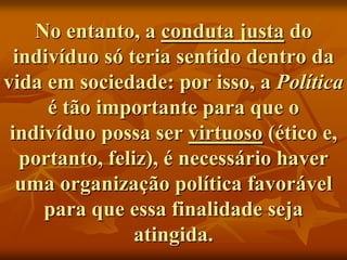 No entanto, a conduta justa do
  indivíduo só teria sentido dentro da
vida em sociedade: por isso, a Política
      é tão importante para que o
 indivíduo possa ser virtuoso (ético e,
   portanto, feliz), é necessário haver
  uma organização política favorável
     para que essa finalidade seja
                 atingida.
 