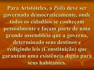 Para Aristóteles, a Pólis deve ser
governada democraticamente, onde
   todos os cidadãos se conheçam
pessoalmente e façam parte de uma
 grande assembléia que a governa,
    determinado seus destinos e
  redigindo leis (Constituição) que
garantam uma existência digna para
          seus habitantes.
 