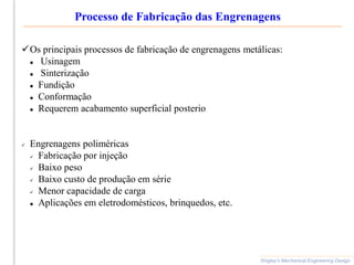 Processo de Fabricação das Engrenagens
Shigley’s Mechanical Engineering Design
Os principais processos de fabricação de engrenagens metálicas:
 Usinagem
 Sinterização
 Fundição
 Conformação
 Requerem acabamento superficial posterio
 Engrenagens poliméricas
 Fabricação por injeção
 Baixo peso
 Baixo custo de produção em série
 Menor capacidade de carga
 Aplicações em eletrodomésticos, brinquedos, etc.
 