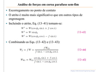 Análise de forças em coroa parafuso sem-fim
Shigley’s Mechanical Engineering Design
 Escorregamento no ponto de contato
 O atrito é muito mais significativo que em outros tipos de
engrenagem
 Incluindo o atrito, Eq. (13–41) tornam-se:
 Combinando as Eqs. (13–42) e (13–43):
 