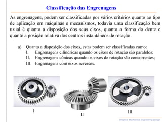 Classificação das Engrenagens
Shigley’s Mechanical Engineering Design
As engrenagens, podem ser classificadas por vários critérios quanto ao tipo
de aplicação em máquinas e mecanismos, todavia uma classificação bem
usual é quanto a disposição dos seus eixos, quanto a forma do dente e
quanto a posição relativa dos centros instantâneos de rotação.
a) Quanto a disposição dos eixos, estas podem ser classificadas como:
I. Engrenagens cilíndricas quando os eixos de rotação são paralelos;
II. Engrenagens cônicas quando os eixos de rotação são concorrentes;
III. Engrenagens com eixos reversos.
I
II
III
 