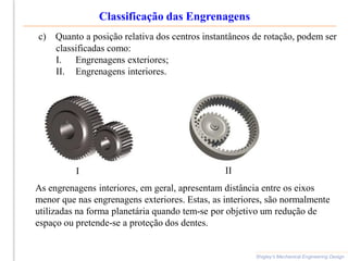 Classificação das Engrenagens
Shigley’s Mechanical Engineering Design
c) Quanto a posição relativa dos centros instantâneos de rotação, podem ser
classificadas como:
I. Engrenagens exteriores;
II. Engrenagens interiores.
As engrenagens interiores, em geral, apresentam distância entre os eixos
menor que nas engrenagens exteriores. Estas, as interiores, são normalmente
utilizadas na forma planetária quando tem-se por objetivo um redução de
espaço ou pretende-se a proteção dos dentes.
I II
 