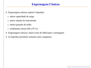 Engrenagens Cônicas
Shigley’s Mechanical Engineering Design
 Engrenagens cônicas espiral e hipoides:
 maior capacidade de carga
 maior relação de transmissão
 menor geração de ruído
 rendimento menor (60 a 95 %)
 Engrenagens cônicas: maior custo de fabricação e montagem;
 As hipoides permitem soluções mais compactas
 