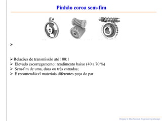 Pinhão coroa sem-fim
Shigley’s Mechanical Engineering Design

 Relações de transmissão até 100:1
 Elevado escorregamento: rendimento baixo (40 a 70 %)
 Sem-fim de uma, duas ou três entradas;
 É recomendável materiais diferentes peça do par
 