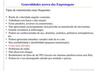 Shigley’s Mechanical Engineering Design
Generalidades acerca das Engrenagens
Tipos de transmissões mais frequentes
• Razão de velocidade angular constante;
• Trabalham com baixa e alta rotação
• Eixos paralelos, reversos ou concorrentes;
• Não apresentam escorregamento, boa precisão na transmissão do movimento;
• Grande resistência à sobrecargas;
• Podem ser confeccionadas de aço, alumínio, cerâmica, polímeros termoplásticos,
etc.
• Podem apresentar tamanhos variados indo de m a nm
• Boa confiabilidade e durabilidade (pequena manutenção);
• Custo mais elevado;
• Problemas de ruído;
• Não absorvem choque;
• Rendimentos na faixa de até 99% (exceto em sistemas parafuso-coroa sem fim).
• Podem ter o seu desempenho afetado por umidade e poeira;
 
