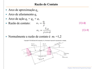 Razão de Contato
 Arco de aproximação qa
 Arco de afastamento qr
 Arco de ação qt = qa + qr
 Razão de contato:
 Normalmente a razão de contato é mc =1,2
Shigley’s Mechanical Engineering Design
 
