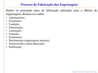 Processo de Fabricação das Engrenagens
Shigley’s Mechanical Engineering Design
Dentre os principais tipos de fabricação utilizados para o fabrico de
engrenagens, destaca-se a saber:
• Aplainamento;
• Fresamento
• Fundição;
• Sinterização;
• Laminação;
• Extrusão;
• Forjamento;
• Brochamento (engrenagens internas);
• Eletro-erosão e eletro-deposição;
• Retificação;
 