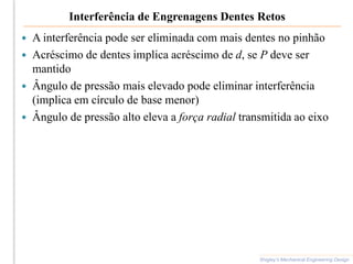 Interferência de Engrenagens Dentes Retos
 A interferência pode ser eliminada com mais dentes no pinhão
 Acréscimo de dentes implica acréscimo de d, se P deve ser
mantido
 Ângulo de pressão mais elevado pode eliminar interferência
(implica em círculo de base menor)
 Ângulo de pressão alto eleva a força radial transmitida ao eixo
Shigley’s Mechanical Engineering Design
 