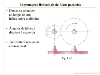 Engrenagens Helicoidais de Eixos paralelos
 Dentes se estendem
ao longo de uma
hélice sobre o cilindro
 Ângulos de hélice à
direita e à esquerda
 Transmite forças axial
e transversal
Shigley’s Mechanical Engineering Design
Fig. 13–2
 