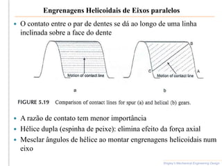 Engrenagens Helicoidais de Eixos paralelos
 O contato entre o par de dentes se dá ao longo de uma linha
inclinada sobre a face do dente
 A razão de contato tem menor importância
 Hélice dupla (espinha de peixe): elimina efeito da força axial
 Mesclar ângulos de hélice ao montar engrenagens helicoidais num
eixo
Shigley’s Mechanical Engineering Design
 
