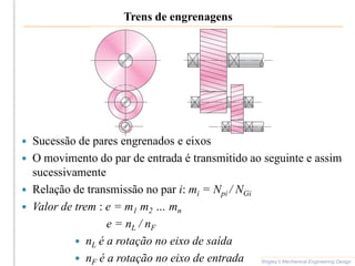 Trens de engrenagens
 Sucessão de pares engrenados e eixos
 O movimento do par de entrada é transmitido ao seguinte e assim
sucessivamente
 Relação de transmissão no par i: mi = Npi / NGi
 Valor de trem : e = m1 m2 … mn
e = nL / nF
 nL é a rotação no eixo de saída
 nF é a rotação no eixo de entrada Shigley’s Mechanical Engineering Design
 