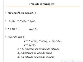Trens de engrenagens
 Motora (P) e movida (G):
 | nG/nP | = NP/NG = dP/dG
 No par i: NPi / NGi
 Valor de trem :
e = NP1/ NG1 NP2/ NG2 … NPn/ NGn
e = nL / nF
e < 0: reversão do sentido de rotação
nL é a rotação no eixo de saída
nF é a rotação no eixo de entrada
Shigley’s Mechanical Engineering Design
 