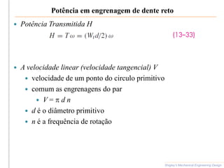 Potência em engrenagem de dente reto
 Potência Transmitida H
 A velocidade linear (velocidade tangencial) V
 velocidade de um ponto do circulo primitivo
 comum as engrenagens do par
 V = p d n
 d é o diâmetro primitivo
 n é a frequência de rotação
Shigley’s Mechanical Engineering Design
 