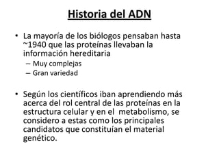 Historia del ADN
• La mayoría de los biólogos pensaban hasta
  ~1940 que las proteínas llevaban la
  información hereditaria
   – Muy complejas
   – Gran variedad

• Según los científicos iban aprendiendo más
  acerca del rol central de las proteínas en la
  estructura celular y en el metabolismo, se
  considero a estas como los principales
  candidatos que constituían el material
  genético.
 