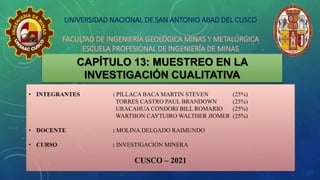 CAPÍTULO 13: MUESTREO EN LA
INVESTIGACIÓN CUALITATIVA
• INTEGRANTES : PILLACA BACA MARTIN STEVEN (25%)
TORRES CASTRO PAUL BRANDOWN (25%)
URACAHUA CONDORI BILL ROMARIO (25%)
WARTHON CAYTUIRO WALTHER JIOMER (25%)
• DOCENTE : MOLINA DELGADO RAIMUNDO
• CURSO : INVESTIGACIÓN MINERA
CUSCO – 2021
UNIVERSIDAD NACIONAL DE SAN ANTONIO ABAD DEL CUSCO
FACULTAD DE INGENIERÍA GEOLÓGICA MINAS Y METALÚRGICA
ESCUELA PROFESIONAL DE INGENIERÍA DE MINAS
 