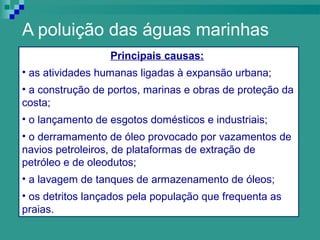 A poluição das águas marinhas
                  Principais causas:
• as atividades humanas ligadas à expansão urbana;
• a construção de portos, marinas e obras de proteção da
costa;
• o lançamento de esgotos domésticos e industriais;
• o derramamento de óleo provocado por vazamentos de
navios petroleiros, de plataformas de extração de
petróleo e de oleodutos;
• a lavagem de tanques de armazenamento de óleos;
• os detritos lançados pela população que frequenta as
praias.
 