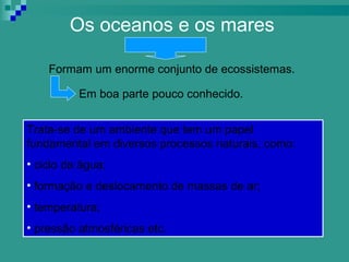 Os oceanos e os mares

    Formam um enorme conjunto de ecossistemas.

          Em boa parte pouco conhecido.


Trata-se de um ambiente que tem um papel
fundamental em diversos processos naturais, como:
• ciclo da água;
• formação e deslocamento de massas de ar;
• temperatura;
• pressão atmosféricas etc.
 