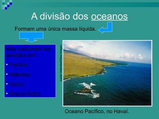 A divisão dos oceanos
    Formam uma única massa líquida.




                     Jupiter Unlimited/Other Images
Mas costumam ser
divididos em:
• Pacífico;
• Atlântico;
• Índico;
• Glacial Ártico.


                                                      Oceano Pacífico, no Havaí.
 