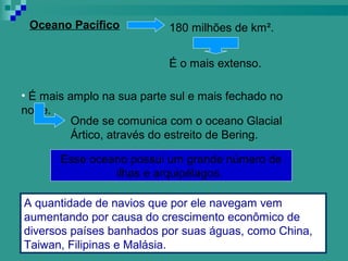 Oceano Pacífico           180 milhões de km².


                           É o mais extenso.

• É mais amplo na sua parte sul e mais fechado no
norte.
          Onde se comunica com o oceano Glacial
          Ártico, através do estreito de Bering.

       Esse oceano possui um grande número de
                ilhas e arquipélagos.

A quantidade de navios que por ele navegam vem
aumentando por causa do crescimento econômico de
diversos países banhados por suas águas, como China,
Taiwan, Filipinas e Malásia.
 