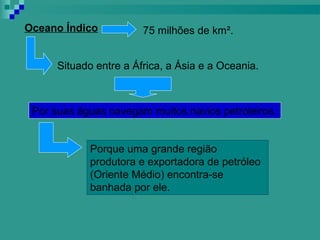 Oceano Índico           75 milhões de km².


      Situado entre a África, a Ásia e a Oceania.



 Por suas águas navegam muitos navios petroleiros.


             Porque uma grande região
             produtora e exportadora de petróleo
             (Oriente Médio) encontra-se
             banhada por ele.
 