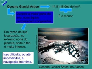Oceano Glacial Ártico                              14,8 milhões de km².

          Durante a maior parte do
          ano, suas águas                                 É o menor.
          permanecem congeladas.


Em razão de sua
localização, no          Luciana Whitaker/Olhar

extremo norte do
planeta, onde o frio
é muito intenso.
                         Imagem




Isso dificulta, ou até
impossibilita, a
navegação marítima.
                                            Oceano Glacial Ártico, no Alasca.
 