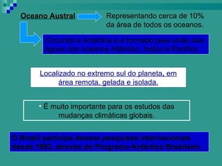 Oceano Austral           Representando cerca de 10%
                           da área de todos os oceanos.

         Circunda a Antártica e é formado pela união das
         águas dos oceanos Atlântico, Índico e Pacífico.


       Localizado no extremo sul do planeta, em
             área remota, gelada e isolada.


       • É muito importante para os estudos das
            mudanças climáticas globais.


O Brasil participa dessas pesquisas internacionais
desde 1982, através do Programa Antártico Brasileiro.
 