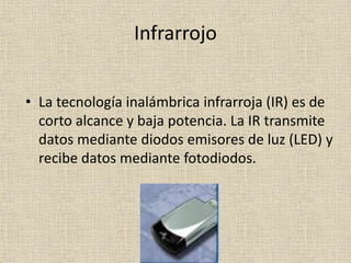 Infrarrojo
• La tecnología inalámbrica infrarroja (IR) es de
corto alcance y baja potencia. La IR transmite
datos mediante diodos emisores de luz (LED) y
recibe datos mediante fotodiodos.
 