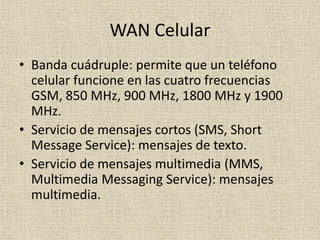 WAN Celular
• Banda cuádruple: permite que un teléfono
celular funcione en las cuatro frecuencias
GSM, 850 MHz, 900 MHz, 1800 MHz y 1900
MHz.
• Servicio de mensajes cortos (SMS, Short
Message Service): mensajes de texto.
• Servicio de mensajes multimedia (MMS,
Multimedia Messaging Service): mensajes
multimedia.
 