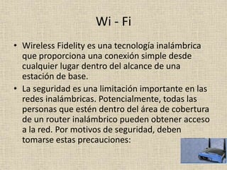Wi - Fi
• Wireless Fidelity es una tecnología inalámbrica
que proporciona una conexión simple desde
cualquier lugar dentro del alcance de una
estación de base.
• La seguridad es una limitación importante en las
redes inalámbricas. Potencialmente, todas las
personas que estén dentro del área de cobertura
de un router inalámbrico pueden obtener acceso
a la red. Por motivos de seguridad, deben
tomarse estas precauciones:
 