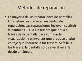 Métodos de reparación
• La mayoría de las reparaciones de pantallas
LCD deben realizarse en un centro de
reparación. Las reparaciones incluyen sustituir
la pantalla LCD, la luz trasera que brilla a
través de la pantalla para iluminar la
visualización y el inversor que produce el alto
voltaje que requiere la luz trasera. Si falla la
luz trasera, la pantalla sólo se ve al mirarla
desde un ángulo.
 