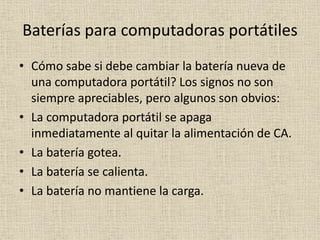 Baterías para computadoras portátiles
• Cómo sabe si debe cambiar la batería nueva de
una computadora portátil? Los signos no son
siempre apreciables, pero algunos son obvios:
• La computadora portátil se apaga
inmediatamente al quitar la alimentación de CA.
• La batería gotea.
• La batería se calienta.
• La batería no mantiene la carga.
 