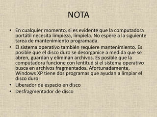 NOTA
• En cualquier momento, si es evidente que la computadora
portátil necesita limpieza, límpiela. No espere a la siguiente
tarea de mantenimiento programada.
• El sistema operativo también requiere mantenimiento. Es
posible que el disco duro se desorganice a medida que se
abren, guardan y eliminan archivos. Es posible que la
computadora funcione con lentitud si el sistema operativo
busca en archivos fragmentados. Afortunadamente,
Windows XP tiene dos programas que ayudan a limpiar el
disco duro:
• Liberador de espacio en disco
• Desfragmentador de disco
 