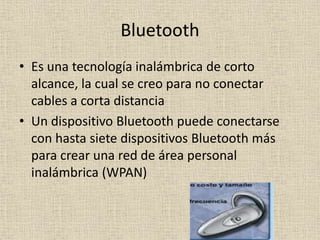 Bluetooth
• Es una tecnología inalámbrica de corto
alcance, la cual se creo para no conectar
cables a corta distancia
• Un dispositivo Bluetooth puede conectarse
con hasta siete dispositivos Bluetooth más
para crear una red de área personal
inalámbrica (WPAN)
 