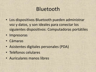 Bluetooth
• Los dispositivos Bluetooth pueden administrar
voz y datos, y son ideales para conectar los
siguientes dispositivos: Computadoras portátiles
• Impresoras
• Cámaras
• Asistentes digitales personales (PDA)
• Teléfonos celulares
• Auriculares manos libres
 