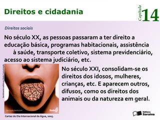 Direitos e cidadania
14
Capítulo
No século XX, as pessoas passaram a ter direito a
educação básica, programas habitacionais, assistência
à saúde, transporte coletivo, sistema previdenciário,
acesso ao sistema judiciário, etc.
No século XXI, consolidam-se os
direitos dos idosos, mulheres,
crianças, etc. E aparecem outros,
difusos, como os direitos dos
animais ou da natureza em geral.
GentilmentecedidoporRadarComunicação
Cartaz do Dia Internacional da Água, 2005.
Direitos sociais
Direitos e cidadania
14
Capítulo
 